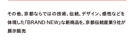 その他、京都ならではの技術、伝統、デザイン、感性などを体現した「BRAND NEW」な新商品を、京都伝統産業９社が展示販売